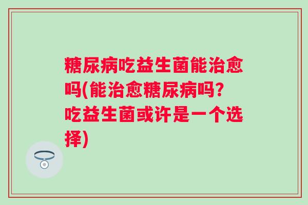 吃益生菌能愈吗(能愈吗?吃益生菌或许是一个选择) 吃益生菌能愈吗(能愈吗?吃益生菌或许是一个选择)