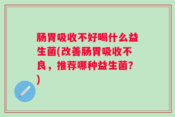 肠胃吸收不好喝什么益生菌(改善肠胃吸收不良,推荐哪种益生菌?) 肠胃吸收不好喝什么益生菌(改善肠胃吸收不良,推荐哪种益生菌?)