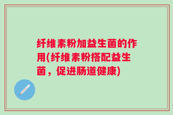 纤维素粉加益生菌的作用(纤维素粉搭配益生菌,促进肠道健康) 纤维素粉加益生菌的作用(纤维素粉搭配益生菌,促进肠道健康)
