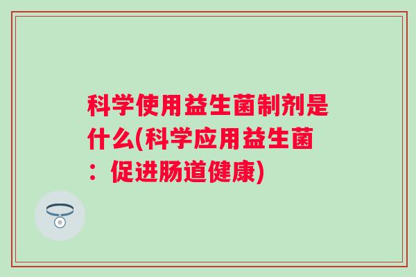 科学使用益生菌制剂是什么(科学应用益生菌:促进肠道健康) 科学使用益生菌制剂是什么(科学应用益生菌:促进肠道健康)