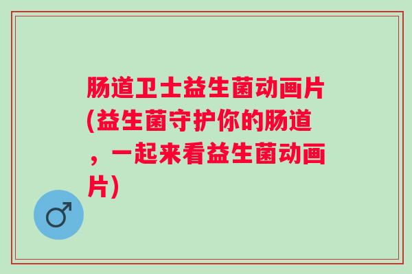 肠道卫士益生菌动画片(益生菌守护你的肠道，一起来看益生菌动画片)