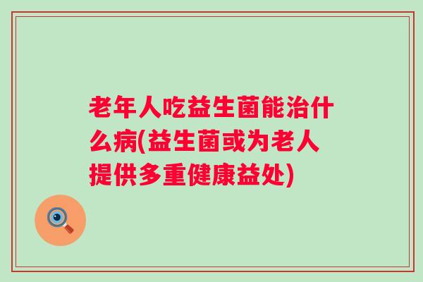老年人吃益生菌能什么(益生菌或为老人提供多重健康益处)