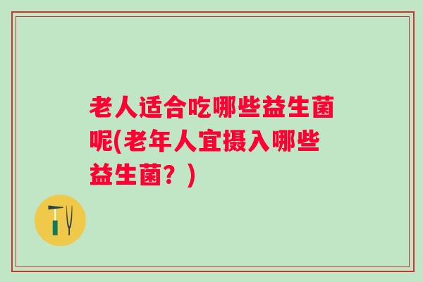 老人适合吃哪些益生菌呢(老年人宜摄入哪些益生菌?) 老人适合吃哪些益生菌呢(老年人宜摄入哪些益生菌?)
