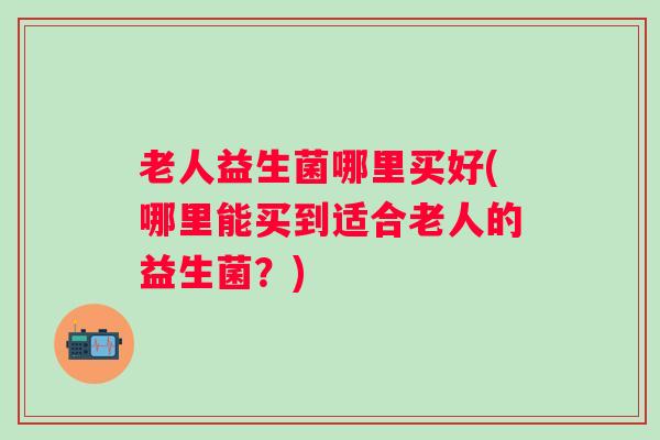 老人益生菌哪里买好(哪里能买到适合老人的益生菌？)