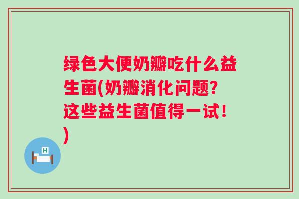 绿色大便奶瓣吃什么益生菌(奶瓣消化问题？这些益生菌值得一试！)