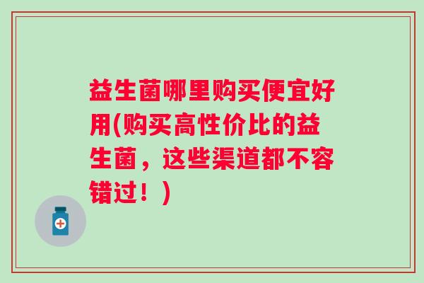 益生菌哪里购买便宜好用(购买高性价比的益生菌，这些渠道都不容错过！)
