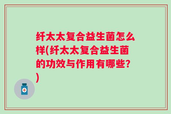 纤太太复合益生菌怎么样(纤太太复合益生菌的功效与作用有哪些?) 纤太太复合益生菌怎么样(纤太太复合益生菌的功效与作用有哪些?)