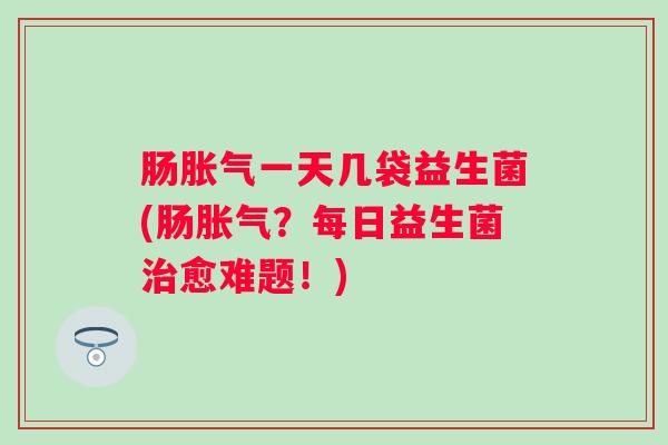 肠一天几袋益生菌(肠?每日益生菌愈难题!) 肠一天几袋益生菌(肠?每日益生菌愈难题!)