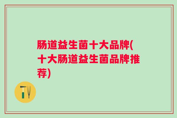 肠道益生菌十大品牌(十大肠道益生菌品牌推荐) 肠道益生菌十大品牌(十大肠道益生菌品牌推荐)
