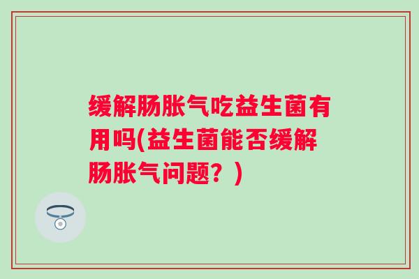 缓解肠吃益生菌有用吗(益生菌能否缓解肠问题?) 缓解肠吃益生菌有用吗(益生菌能否缓解肠问题?)