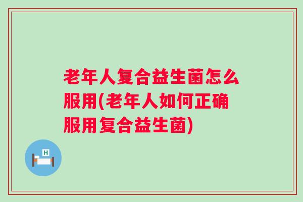 老年人复合益生菌怎么服用(老年人如何正确服用复合益生菌) 老年人复合益生菌怎么服用(老年人如何正确服用复合益生菌)