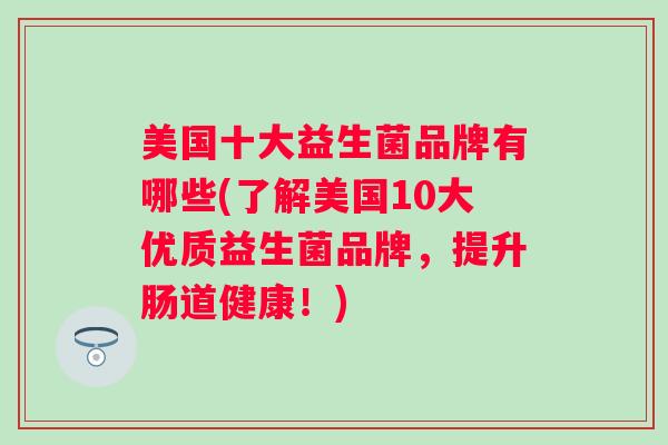 美国十大益生菌品牌有哪些(了解美国10大优质益生菌品牌,提升肠道健康!) 美国十大益生菌品牌有哪些(了解美国10大优质益生菌品牌,提升肠道健康!)