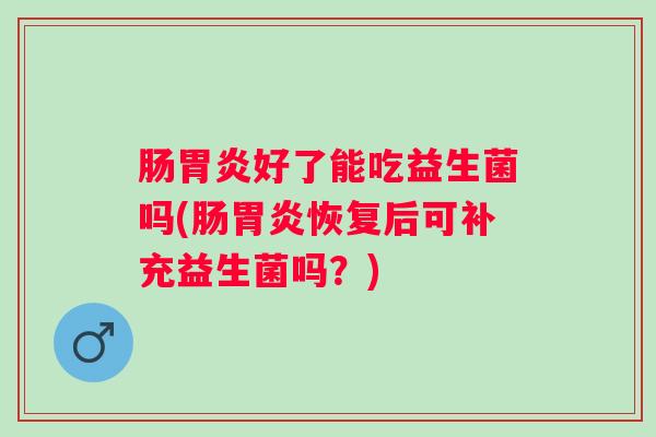 肠好了能吃益生菌吗(肠恢复后可补充益生菌吗?) 肠好了能吃益生菌吗(肠恢复后可补充益生菌吗?)