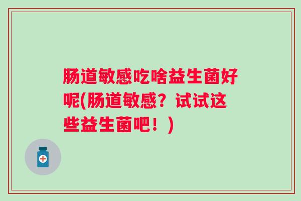 肠道敏感吃啥益生菌好呢(肠道敏感?试试这些益生菌吧!) 肠道敏感吃啥益生菌好呢(肠道敏感?试试这些益生菌吧!)