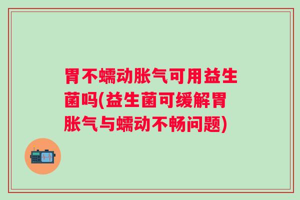 胃不蠕动可用益生菌吗(益生菌可缓解胃与蠕动不畅问题)