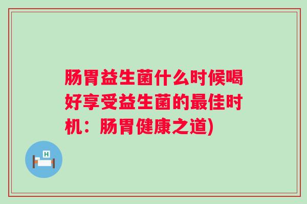 肠胃益生菌什么时候喝好享受益生菌的佳时机:肠胃健康之道) 肠胃益生菌什么时候喝好享受益生菌的佳时机:肠胃健康之道)