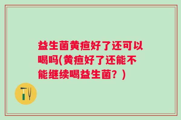 益生菌黄疸好了还可以喝吗(黄疸好了还能不能继续喝益生菌？)