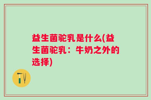 益生菌驼乳是什么(益生菌驼乳:牛奶之外的选择) 益生菌驼乳是什么(益生菌驼乳:牛奶之外的选择)