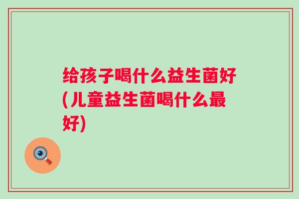 给孩子喝什么益生菌好(儿童益生菌喝什么好) 给孩子喝什么益生菌好(儿童益生菌喝什么好)
