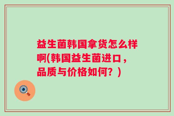 益生菌韩国拿货怎么样啊(韩国益生菌进口，品质与价格如何？)
