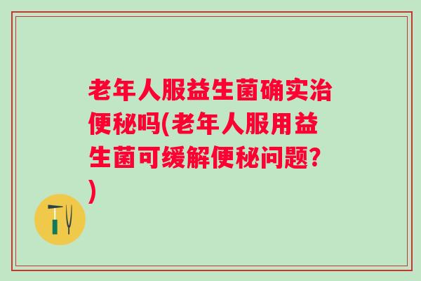 老年人服益生菌确实吗(老年人服用益生菌可缓解问题？)