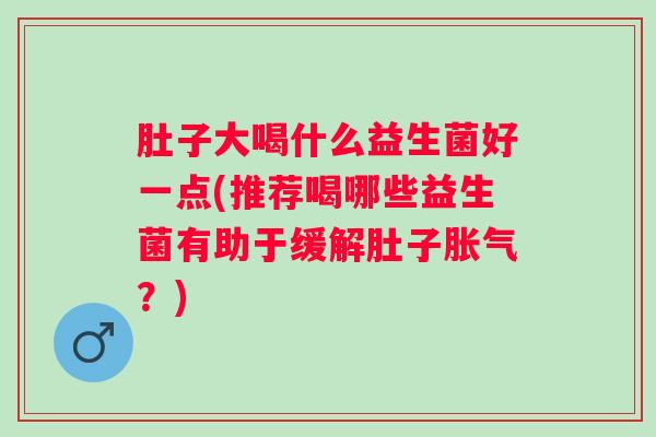 肚子大喝什么益生菌好一点(推荐喝哪些益生菌有助于缓解肚子？)