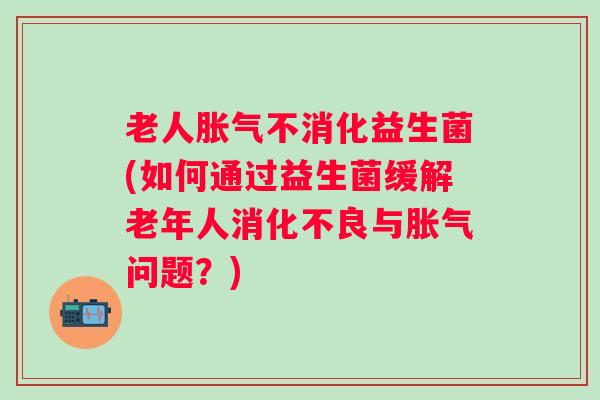 老人不消化益生菌(如何通过益生菌缓解老年人与问题？)