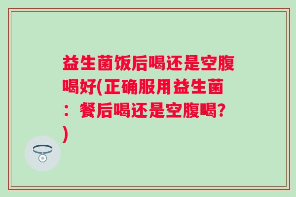 益生菌饭后喝还是空腹喝好(正确服用益生菌:餐后喝还是空腹喝?) 益生菌饭后喝还是空腹喝好(正确服用益生菌:餐后喝还是空腹喝?)