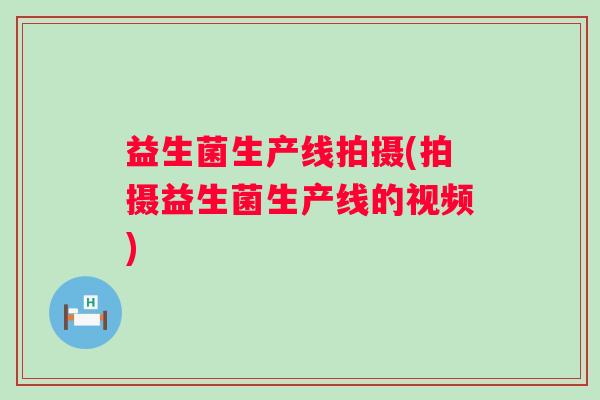 益生菌生产线拍摄(拍摄益生菌生产线的视频) 益生菌生产线拍摄(拍摄益生菌生产线的视频)