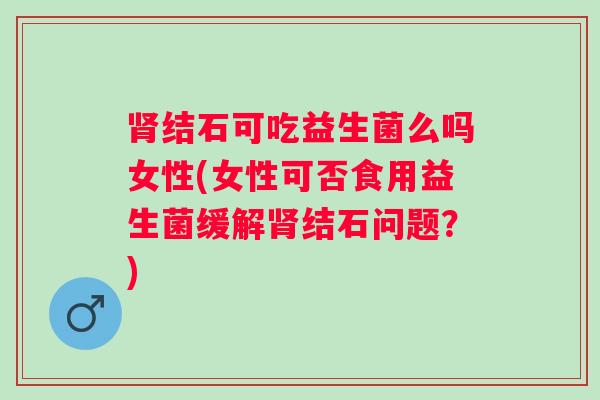 结石可吃益生菌么吗女性(女性可否食用益生菌缓解结石问题?) 结石可吃益生菌么吗女性(女性可否食用益生菌缓解结石问题?)
