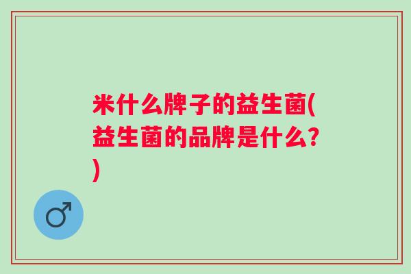 米什么牌子的益生菌(益生菌的品牌是什么?) 米什么牌子的益生菌(益生菌的品牌是什么?)