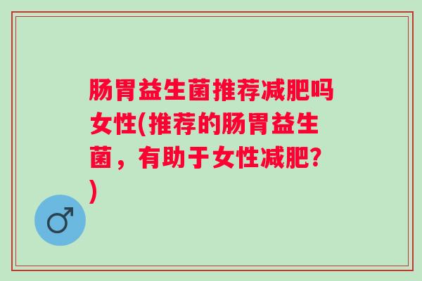 肠胃益生菌推荐吗女性(推荐的肠胃益生菌，有助于女性？)