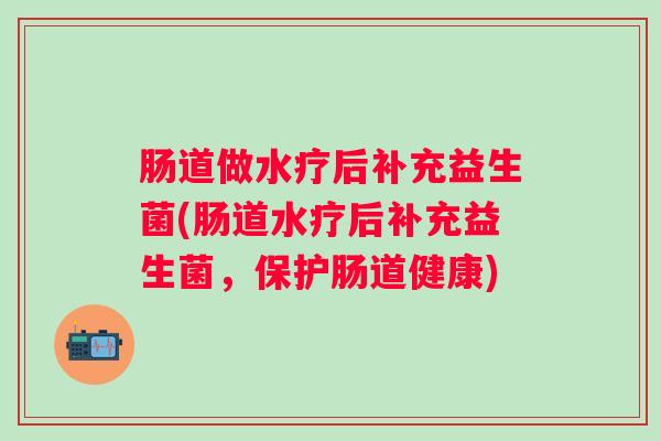 肠道做水疗后补充益生菌(肠道水疗后补充益生菌，保护肠道健康)