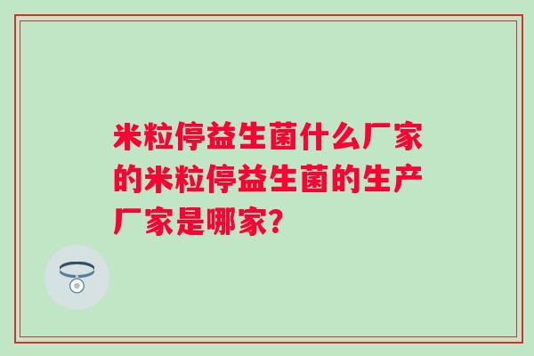 米粒停益生菌什么厂家的米粒停益生菌的生产厂家是哪家？
