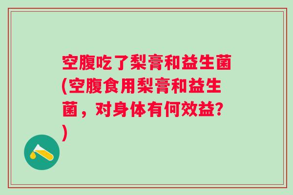 空腹吃了梨膏和益生菌(空腹食用梨膏和益生菌，对身体有何效益？)