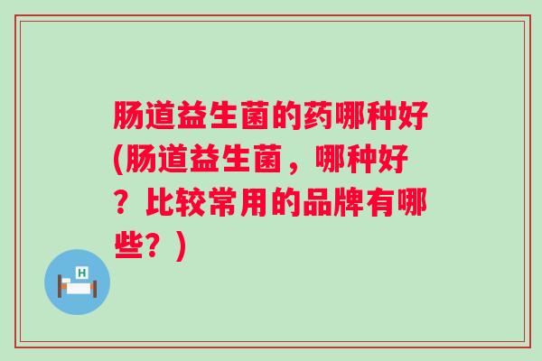 肠道益生菌的药哪种好(肠道益生菌,哪种好?比较常用的品牌有哪些?) 肠道益生菌的药哪种好(肠道益生菌,哪种好?比较常用的品牌有哪些?)