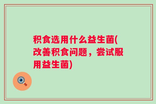 积食选用什么益生菌(改善积食问题，尝试服用益生菌)