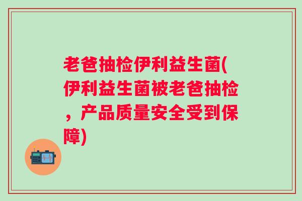 老爸抽检伊利益生菌(伊利益生菌被老爸抽检,产品质量安全受到保障) 老爸抽检伊利益生菌(伊利益生菌被老爸抽检,产品质量安全受到保障)