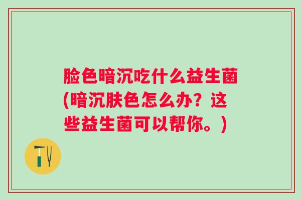 脸色暗沉吃什么益生菌(暗沉肤色怎么办？这些益生菌可以帮你。)