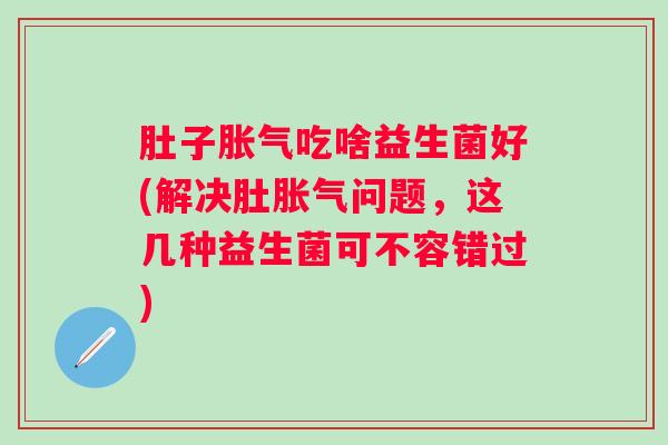 肚子吃啥益生菌好(解决肚问题，这几种益生菌可不容错过)