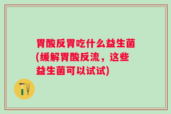胃酸反胃吃什么益生菌(缓解胃酸反流，这些益生菌可以试试)