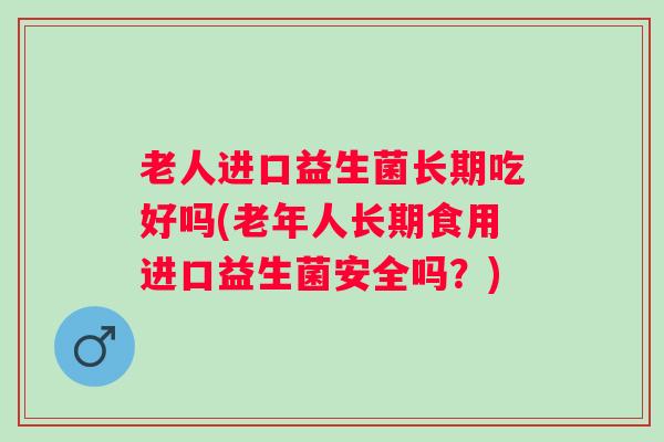 老人进口益生菌长期吃好吗(老年人长期食用进口益生菌安全吗?) 老人进口益生菌长期吃好吗(老年人长期食用进口益生菌安全吗?)