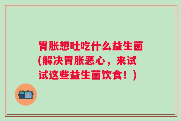 胃胀想吐吃什么益生菌(解决胃胀恶心，来试试这些益生菌饮食！)