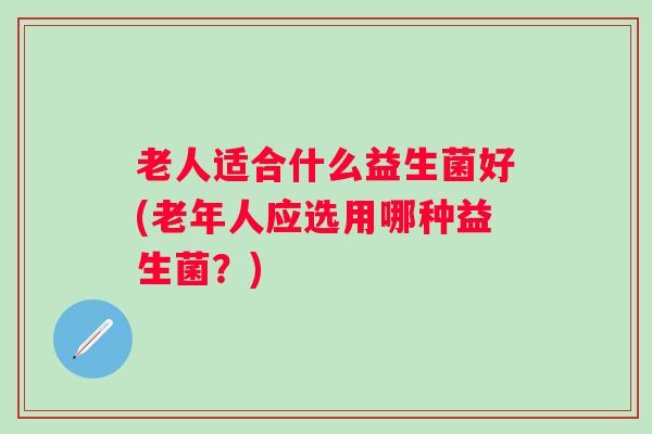 老人适合什么益生菌好(老年人应选用哪种益生菌?) 老人适合什么益生菌好(老年人应选用哪种益生菌?)
