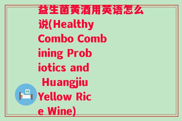 益生菌黄酒用英语怎么说(Healthy Combo Combining Probiotics and Huangjiu Yellow Rice Wine)