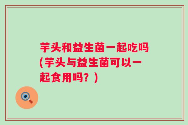 芋头和益生菌一起吃吗(芋头与益生菌可以一起食用吗？)