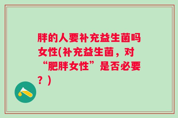 胖的人要补充益生菌吗女性(补充益生菌，对“女性”是否必要？)