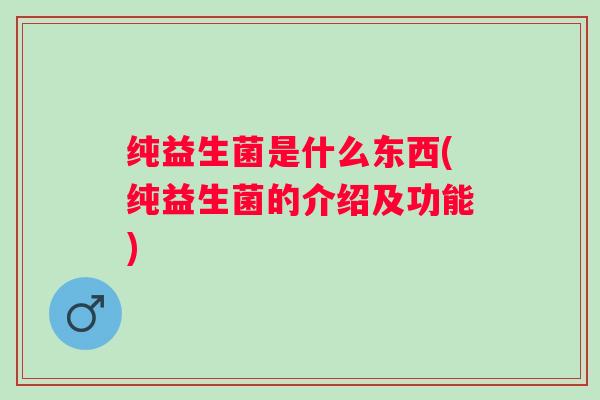 纯益生菌是什么东西(纯益生菌的介绍及功能) 纯益生菌是什么东西(纯益生菌的介绍及功能)