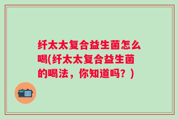 纤太太复合益生菌怎么喝(纤太太复合益生菌的喝法,你知道吗?) 纤太太复合益生菌怎么喝(纤太太复合益生菌的喝法,你知道吗?)