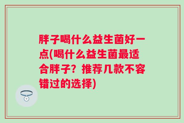 胖子喝什么益生菌好一点(喝什么益生菌适合胖子？推荐几款不容错过的选择)